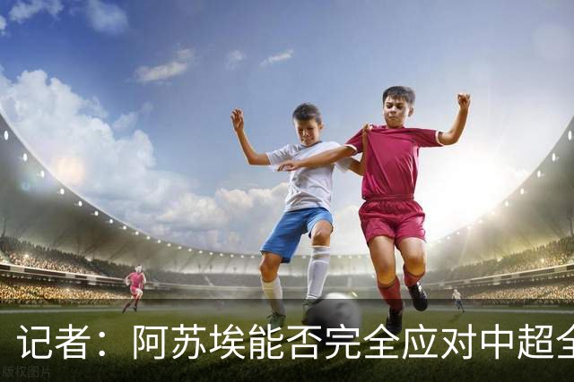 记者：阿苏埃能否完全应对中超全场比赛，还需进一步观察和检验